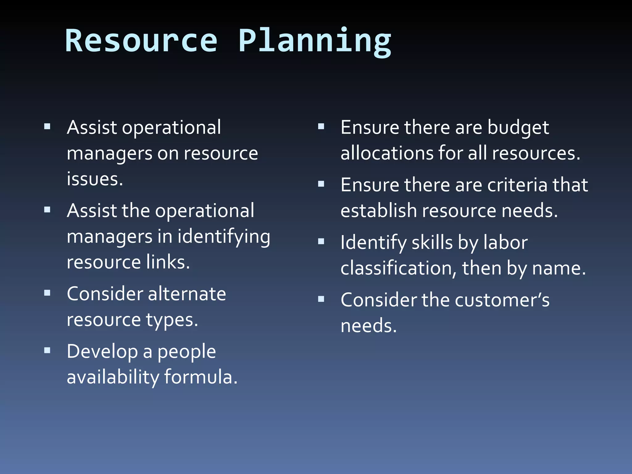 Resource Planning Assist operational managers on resource issues. Assist the operational managers in identifying resource links. Consider alternate resource types. Develop a people availability formula. Ensure there are budget allocations for all resources. Ensure there are criteria that establish resource needs. Identify skills by labor classification, then by name. Consider the customer’s needs. 