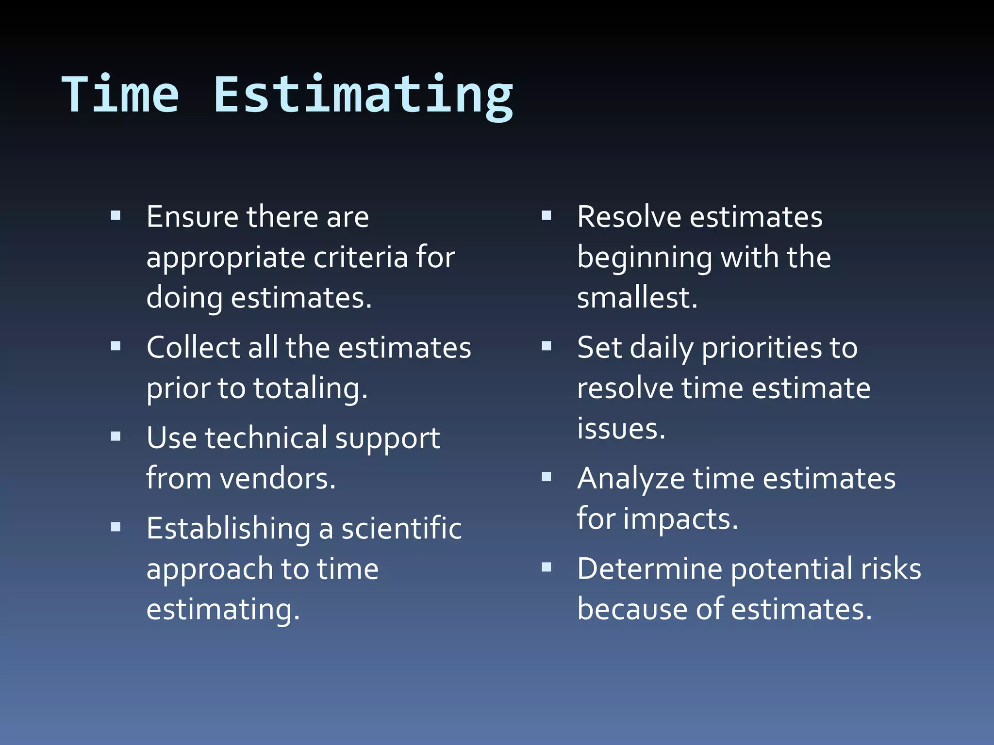 Time Estimating Ensure there are appropriate criteria for doing estimates. Collect all the estimates prior to totaling. Use technical support from vendors. Establishing a scientific approach to time estimating. Resolve estimates beginning with the smallest. Set daily priorities to resolve time estimate issues. Analyze time estimates for impacts. Determine potential risks because of estimates. 