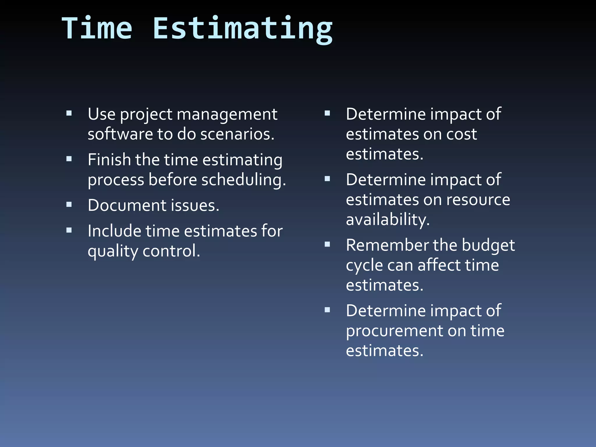 Time Estimating Use project management software to do scenarios. Finish the time estimating process before scheduling. Document issues. Include time estimates for quality control.  Determine impact of estimates on cost estimates. Determine impact of estimates on resource availability. Remember the budget cycle can affect time estimates. Determine impact of procurement on time estimates. 