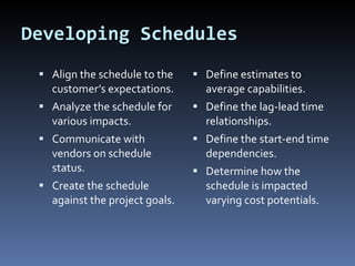 Developing Schedules Align the schedule to the customer’s expectations. Analyze the schedule for various impacts. Communicate with vendors on schedule status. Create the schedule against the project goals. Define estimates to average capabilities. Define the lag-lead time relationships. Define the start-end time dependencies. Determine how the schedule is impacted varying cost potentials. 