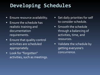 Developing Schedules Ensure resource availability. Ensure the schedule has realistic training and documentation requirements. Ensure that quality control activities are scheduled appropriately. Look for “forgotten” activities, such as meetings. Set daily priorities for self to consider schedule. Smooth the schedule through a balancing of activities, time, and resources. Validate the schedule by getting everyone’s concurrence. 