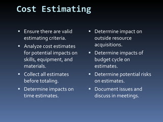 Cost Estimating Ensure there are valid estimating criteria. Analyze cost estimates for potential impacts on skills, equipment, and materials. Collect all estimates before totaling. Determine impacts on time estimates. Determine impact on outside resource acquisitions.  Determine impacts of budget cycle on estimates. Determine potential risks on estimates. Document issues and discuss in meetings. 