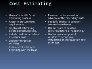 Cost Estimating Have a “scientific” cost estimating process. Factor in procurement requirements. Finish cost estimating before doing budgeting. Include quality control and assurance cost.  Look for “forgotten” activities. Resolve cost estimates beginning with the least. Resolve cost issues well in advance of the “spending” date. Set daily priority to consider cost estimate issues . Use software to develop scenarios before a “happening.” Use technical support of vendors to define any installation or configuration cost estimates. 