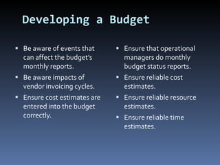 Developing a Budget Be aware of events that can affect the budget’s monthly reports. Be aware impacts of vendor invoicing cycles. Ensure cost estimates are entered into the budget correctly. Ensure that operational managers do monthly budget status reports. Ensure reliable cost estimates. Ensure reliable resource estimates. Ensure reliable time estimates. 