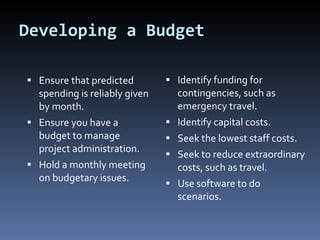 Developing a Budget Ensure that predicted spending is reliably given by month. Ensure you have a budget to manage project administration. Hold a monthly meeting on budgetary issues. Identify funding for contingencies, such as emergency travel. Identify capital costs. Seek the lowest staff costs. Seek to reduce extraordinary costs, such as travel. Use software to do scenarios. 