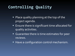 Controlling Quality Place quality planning at the top of the project agenda. Ensure there is significant time allocated for quality activities. Guarantee there is time estimates for peer reviews.  Have a configuration control mechanism. 