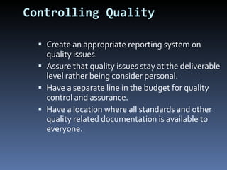 Controlling Quality Create an appropriate reporting system on quality issues. Assure that quality issues stay at the deliverable level rather being consider personal. Have a separate line in the budget for quality control and assurance. Have a location where all standards and other quality related documentation is available to everyone. 