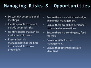 Managing Risks &  Opportunities Discuss risk potentials at all meetings. Identify people to correct quickly potential risks. Identify people that can do evaluations of issues. Ensure that risk management has the time in the schedule to do a proper job. Ensure there is a distinctive budget line for risk management. Ensure there are skilled personnel to handle risk evaluations. Ensure there is a contingency fund for risks. Be responsible for risk management. Ensure that potential risks are identified. 