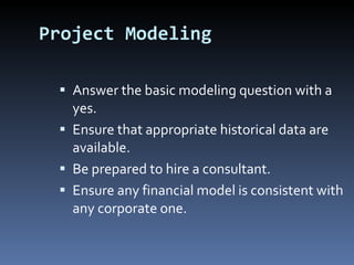 Project Modeling Answer the basic modeling question with a yes. Ensure that appropriate historical data are available. Be prepared to hire a consultant. Ensure any financial model is consistent with any corporate one. 