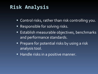 Risk Analysis Control risks, rather than risk controlling you. Responsible for solving risks. Establish measurable objectives, benchmarks and performance standards. Prepare for potential risks by using a risk analysis tool. Handle risks in a positive manner. 