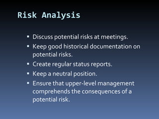 Risk Analysis Discuss potential risks at meetings. Keep good historical documentation on potential risks. Create regular status reports. Keep a neutral position. Ensure that upper-level management comprehends the consequences of a potential risk. 