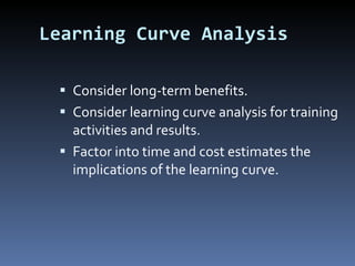 Learning Curve Analysis Consider long-term benefits. Consider learning curve analysis for training activities and results. Factor into time and cost estimates the implications of the learning curve. 