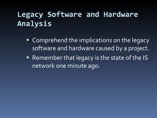 Legacy Software and Hardware Analysis Comprehend the implications on the legacy software and hardware caused by a project. Remember that legacy is the state of the IS network one minute ago. 
