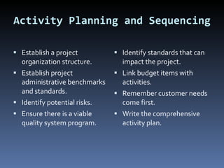 Activity Planning and Sequencing Establish a project organization structure. Establish project administrative benchmarks and standards. Identify potential risks. Ensure there is a viable quality system program.  Identify standards that can impact the project.  Link budget items with activities. Remember customer needs come first. Write the comprehensive activity plan. 
