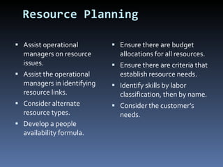 Resource Planning Assist operational managers on resource issues. Assist the operational managers in identifying resource links. Consider alternate resource types. Develop a people availability formula. Ensure there are budget allocations for all resources. Ensure there are criteria that establish resource needs. Identify skills by labor classification, then by name. Consider the customer’s needs. 