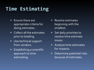 Time Estimating Ensure there are appropriate criteria for doing estimates. Collect all the estimates prior to totaling. Use technical support from vendors. Establishing a scientific approach to time estimating. Resolve estimates beginning with the smallest. Set daily priorities to resolve time estimate issues. Analyze time estimates for impacts. Determine potential risks because of estimates. 