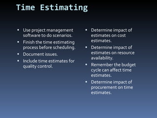 Time Estimating Use project management software to do scenarios. Finish the time estimating process before scheduling. Document issues. Include time estimates for quality control.  Determine impact of estimates on cost estimates. Determine impact of estimates on resource availability. Remember the budget cycle can affect time estimates. Determine impact of procurement on time estimates. 