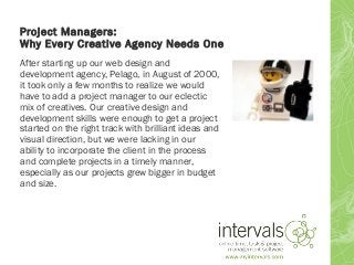 Project Managers:
Why Every Creative Agency Needs One
After starting up our web design and
development agency, Pelago, in August of 2000,
it took only a few months to realize we would
have to add a project manager to our eclectic
mix of creatives. Our creative design and
development skills were enough to get a project
started on the right track with brilliant ideas and
visual direction, but we were lacking in our
ability to incorporate the client in the process
and complete projects in a timely manner,
especially as our projects grew bigger in budget
and size.
 