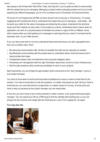 2/29/2016 Project Managers: The Value of Understanding Technology- IT-Toolkits.org
http://it-toolkits.org/blog/?p=380 2/2
was saying in all of those Star Wars films. Folks, that may be it, you’ve gotta be able to communicate
with the people that you’re managing. Managing a project means managing people and if you’re both
speaking two different languages, you’re in for countless hours of frustration and lost productivity.
Of course I’m not implying that all PMs out there should rush to become a “Chew bacca,” I’m simply
suggesting that investing the time to understand the project that you’re managing – technically – will
be worth your while for the sake of managing and delivering the project. Understand the technical
issues and their impacts on each other or the project as a whole. Understand what it means when an
application can start on a physical piece of hardware but shows no signs of life on VMware. Know
what it means when you start getting error messages or warnings that you need to “increase the file
descriptor size” on your Web servers.
If you can take some time to not only understand these technical issues, but also regurgitate them,
then you’ve added value. How?
By improving communication with vendors to escalate the right service requests as needed.
By effectively communicating with the project team to understand status, technical issues and to
help prioritise their tasks.
Competently assess risks and determine more accurate mitigation plans.
Proactively arm management with the right information about their current or future infrastructure.
Ask the right questions when screening candidates to work on your projects.
Most importantly, you can bridge the gap between what’s perceived as the “task manager” versus a
true project manager.
You have to know when to let the technical team troubleshoot an issue or when to lead them to the
solution. You have to know when to ask the questions, no matter how stupid you feel. And you have to
know that you can only hide behind a project plan or a status report for so long. At some point you
have to step up because as the project manager you are responsible.
In the end, you don’t have to be a rocket scientist or rather a techie, to be a good technical project
manager. You can spend your life as a PM trying to find the ultimate task tracking tool, or you can
plunge into the universe and mingle with the Chew bacca’s, even if it’s a galaxy far, far away!
You may also like
 