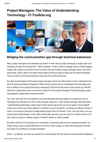 2/29/2016 Project Managers: The Value of Understanding Technology- IT-Toolkits.org
http://it-toolkits.org/blog/?p=380 1/2
Project Managers: The Value of Understanding
Technology - IT-Toolkits.org
Bridging the communication gap through technical awareness
Many project managers are extremely successful in their role by simply managing a project plan and
checking off tasks as they become “100% complete.” They’re able to manage teams, create budgets,
assess risk, pretty much perform all of the basic and yet complex project manager duties. And more
importantly, they’re able to do these things without having to dig too deep into the technical details.
They can lean on the technical lead to solve all of the technical issues.
But what would happen if that same project manager took it one step further to truly understand how
all of the technical pieces fit together? What if they took the time to understand the technology and
how it related to the project that they’re managing? Would that add value to the project as a whole?
Would the project team have a new found respect for the project manager? Would managing upper
management’s expectations become easier?
Yes, Yes, and Yes! I’m a firm believer that understanding the technology of a project that you’re
managing truly elevates you from a task manager status to a “real” project manager. But what does
“understanding technology” really mean? Some would argue that you’re not really a “technologist”
unless you’ve done your time putting in countless hours of education, cranking out millions of lines of
code, or surviving a production outage lasting longer then 30 minutes. Then, and only then, can you
call yourself a technologist. In fact, after those battle wounds, you can even run a data centre out of
your cube or hang an endless supply of network cables as victory medals.
But wait a minute; I’m not trying to be a developer, a technical lead or even a systems architect. I’m
simply trying to get a project delivered on time and under budget, so why does being technical add
any value to my ability as a project manager?
Ahem…no offence, but have you spoken to a techie lately? It’s like trying to interpret what Chewbacca
 