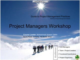 Guide to Project Management Practices
                                           Reference Project Management Institute




Project Managers Workshop
     Course Leader: Muhammad Azeem Uddin
     Savola Plastic Company, The Savola Group




                                                               Line Managers




                                                   Audience
                                                               Team / Project Leaders

                                                               Functional Coordinators

                                                               Project Organizers
 