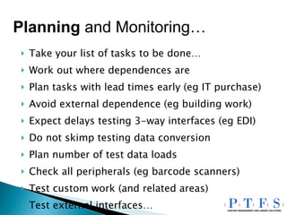 Take your list of tasks to be done… Work out where dependences are Plan tasks with lead times early (eg IT purchase) Avoid external dependence (eg building work) Expect delays testing 3-way interfaces (eg EDI) Do not skimp testing data conversion Plan number of test data loads Check all peripherals (eg barcode scanners) Test custom work (and related areas) Test external interfaces… Planning  and Monitoring… 