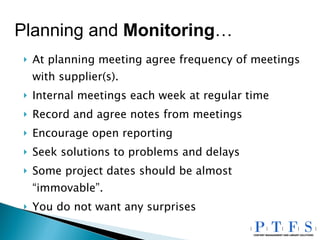 At planning meeting agree frequency of meetings with supplier(s). Internal meetings each week at regular time Record and agree notes from meetings Encourage open reporting Seek solutions to problems and delays Some project dates should be almost “immovable”. You do not want any surprises Planning and  Monitoring … 