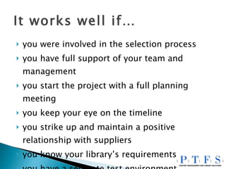 It works well if… you were involved in the selection process you have full support of your team and management you start the project with a full planning meeting you keep your eye on the timeline you strike up and maintain a positive relationship with suppliers you know your library’s requirements you have a separate test environment 
