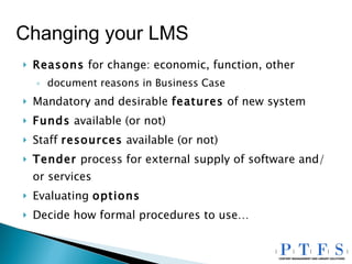 Reasons  for change: economic, function, other document reasons in Business Case Mandatory and desirable  features  of new system Funds  available (or not) Staff  resources  available (or not) Tender  process for external supply of software and/or services Evaluating  options Decide how formal procedures to use… Changing your LMS 