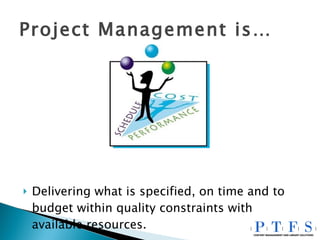 Project Management is… Delivering what is specified, on time and to budget within quality constraints with available resources. 