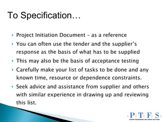 Project Initiation Document – as a reference You can often use the tender and the supplier’s response as the basis of what has to be supplied This may also be the basis of acceptance testing Carefully make your list of tasks to be done and any known time, resource or dependence constraints. Seek advice and assistance from supplier and others with similar experience in drawing up and reviewing this list. To Specification… 