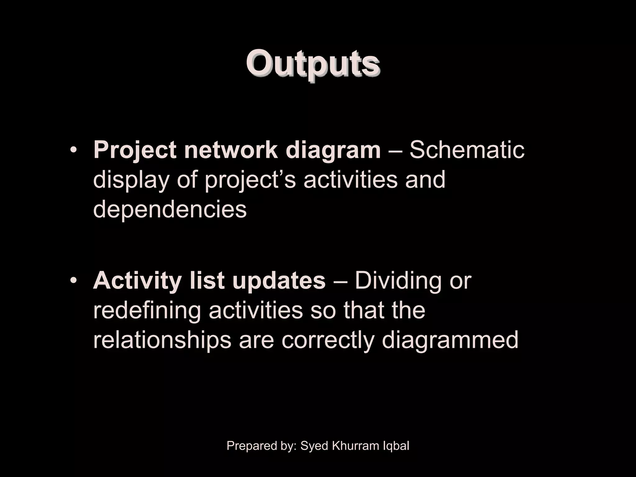 Activity Sequencing

                         Outputs

       • Project network diagram – Schematic
         display of project’s activities and
         dependencies

       • Activity list updates – Dividing or
         redefining activities so that the
         relationships are correctly diagrammed



                      Prepared by: Syed Khurram Iqbal
 