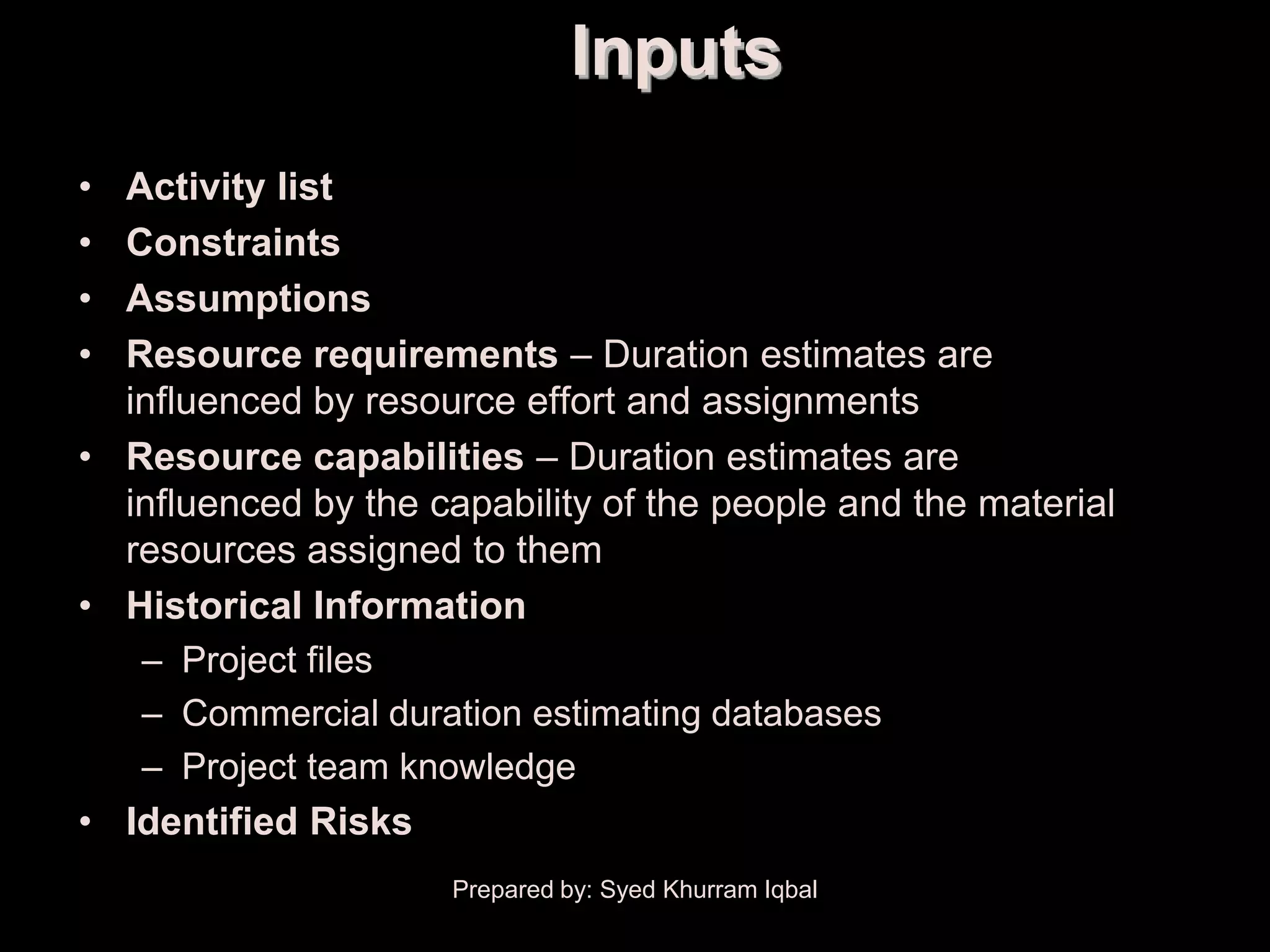 Activity Duration Estimating
                                         Inputs
    • Activity list
    • Constraints
    • Assumptions
    • Resource requirements – Duration estimates are
      influenced by resource effort and assignments
    • Resource capabilities – Duration estimates are
      influenced by the capability of the people and the material
      resources assigned to them
    • Historical Information
       – Project files
       – Commercial duration estimating databases
       – Project team knowledge
    • Identified Risks
                               Prepared by: Syed Khurram Iqbal
 