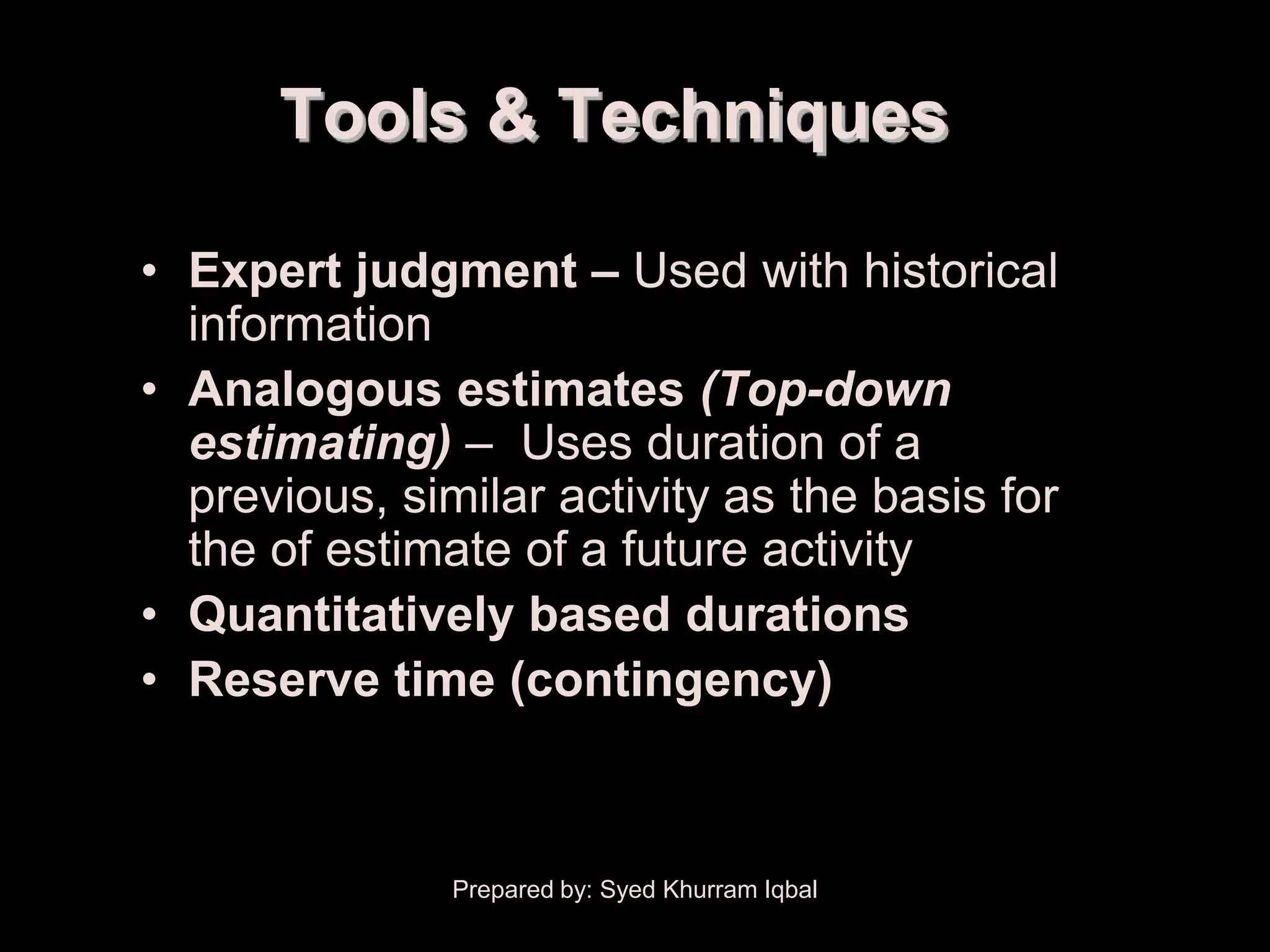 Activity Duration Estimating

                 Tools & Techniques

        • Expert judgment – Used with historical
          information
        • Analogous estimates (Top-down
          estimating) – Uses duration of a
          previous, similar activity as the basis for
          the of estimate of a future activity
        • Quantitatively based durations
        • Reserve time (contingency)



                               Prepared by: Syed Khurram Iqbal
 