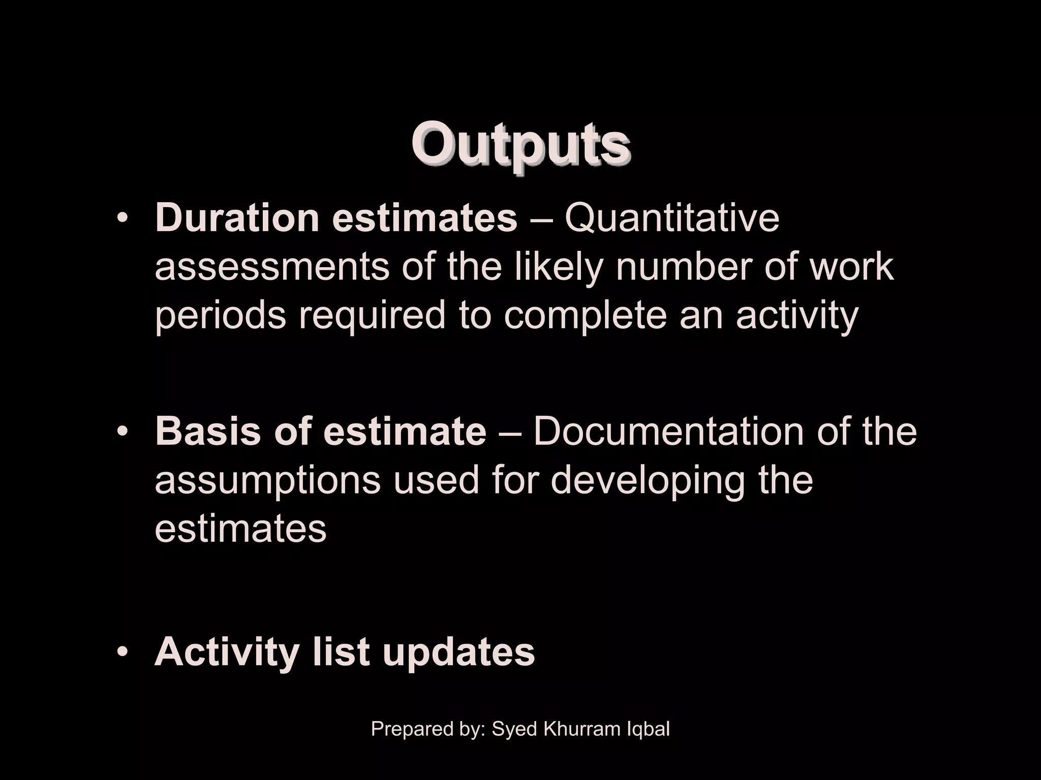 Activity Duration Estimating



                                   Outputs
        • Duration estimates – Quantitative
          assessments of the likely number of work
          periods required to complete an activity

        • Basis of estimate – Documentation of the
          assumptions used for developing the
          estimates


        • Activity list updates
                               Prepared by: Syed Khurram Iqbal
 