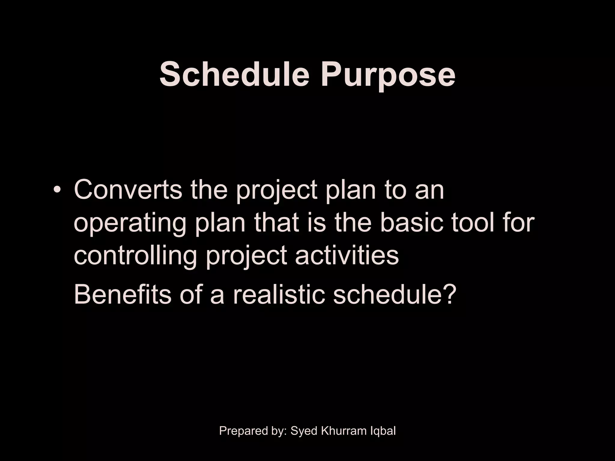 Schedule Purpose


• Converts the project plan to an
  operating plan that is the basic tool for
  controlling project activities
  Benefits of a realistic schedule?



              Prepared by: Syed Khurram Iqbal
 