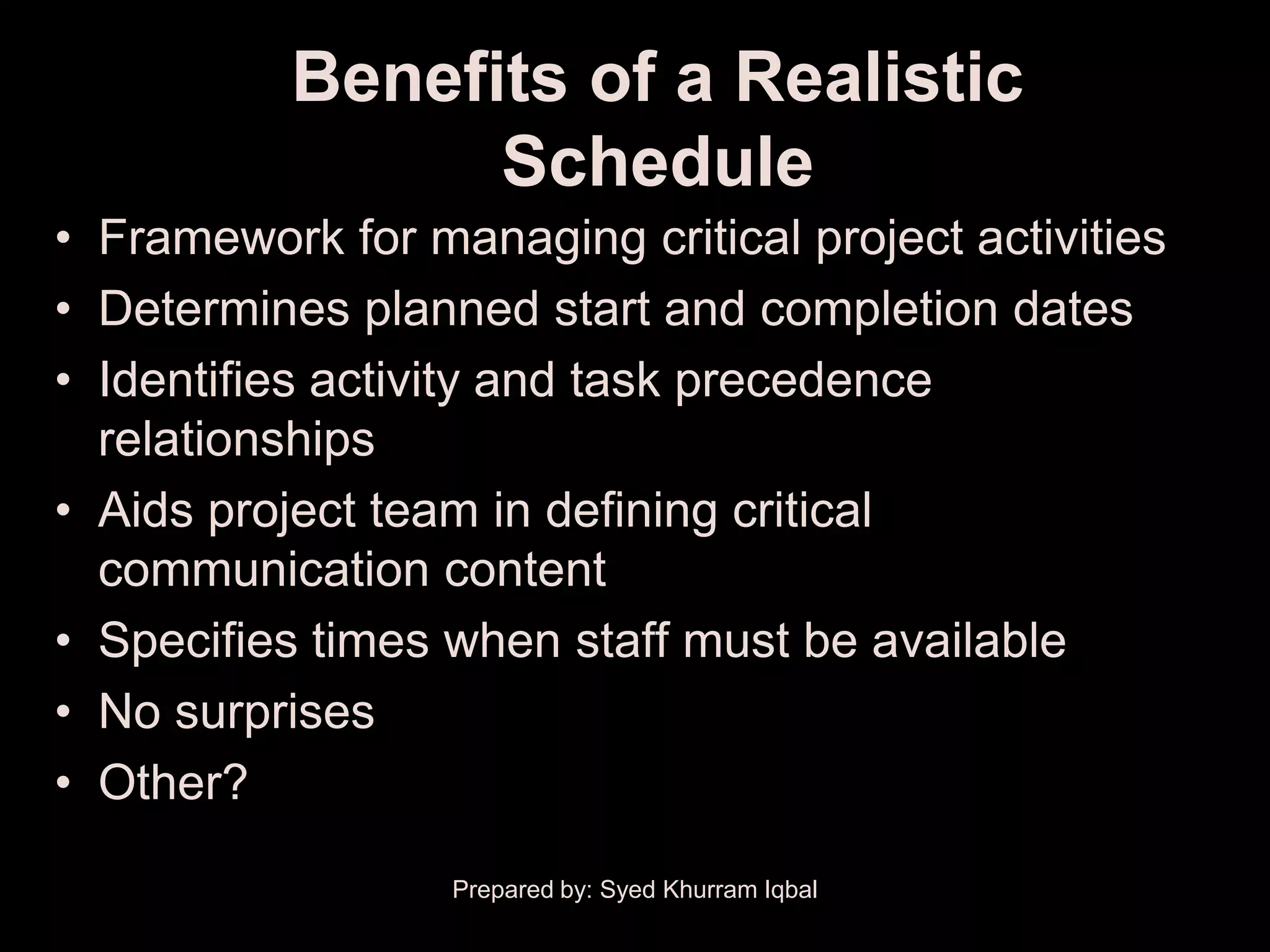 Benefits of a Realistic
                 Schedule
• Framework for managing critical project activities
• Determines planned start and completion dates
• Identifies activity and task precedence
  relationships
• Aids project team in defining critical
  communication content
• Specifies times when staff must be available
• No surprises
• Other?

                  Prepared by: Syed Khurram Iqbal
 