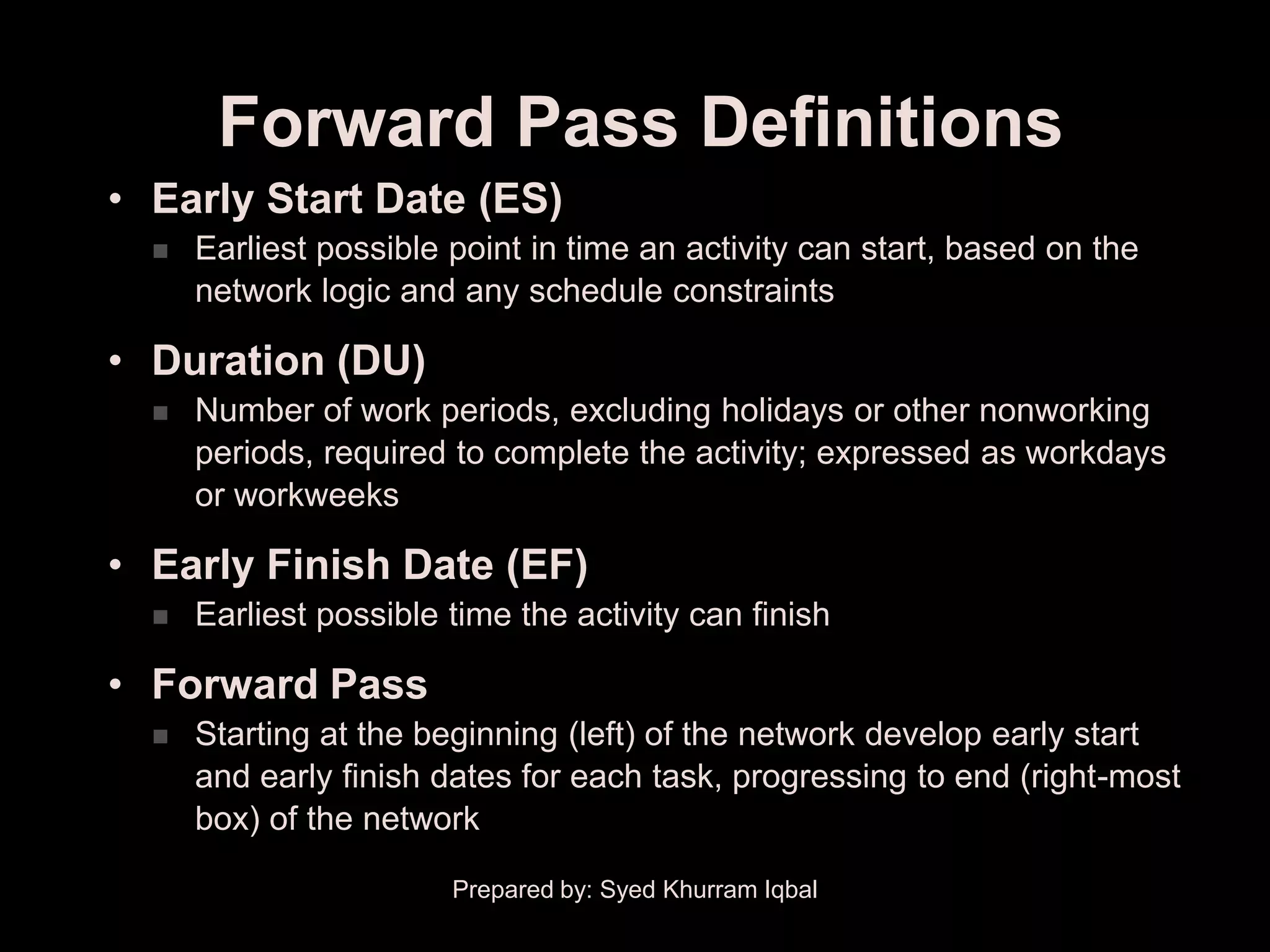 Forward Pass Definitions
• Early Start Date (ES)
     Earliest possible point in time an activity can start, based on the
      network logic and any schedule constraints

• Duration (DU)
     Number of work periods, excluding holidays or other nonworking
      periods, required to complete the activity; expressed as workdays
      or workweeks

• Early Finish Date (EF)
     Earliest possible time the activity can finish

• Forward Pass
     Starting at the beginning (left) of the network develop early start
      and early finish dates for each task, progressing to end (right-most
      box) of the network

                        Prepared by: Syed Khurram Iqbal
 