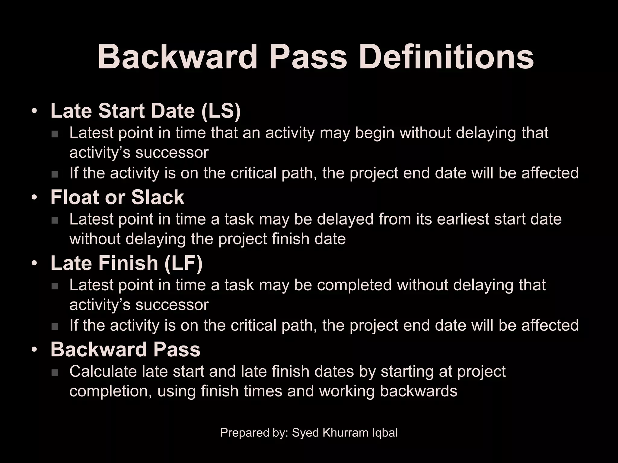 Backward Pass Definitions
• Late Start Date (LS)
     Latest point in time that an activity may begin without delaying that
      activity’s successor
     If the activity is on the critical path, the project end date will be affected
• Float or Slack
     Latest point in time a task may be delayed from its earliest start date
      without delaying the project finish date
• Late Finish (LF)
     Latest point in time a task may be completed without delaying that
      activity’s successor
     If the activity is on the critical path, the project end date will be affected
• Backward Pass
     Calculate late start and late finish dates by starting at project
      completion, using finish times and working backwards

                             Prepared by: Syed Khurram Iqbal
 