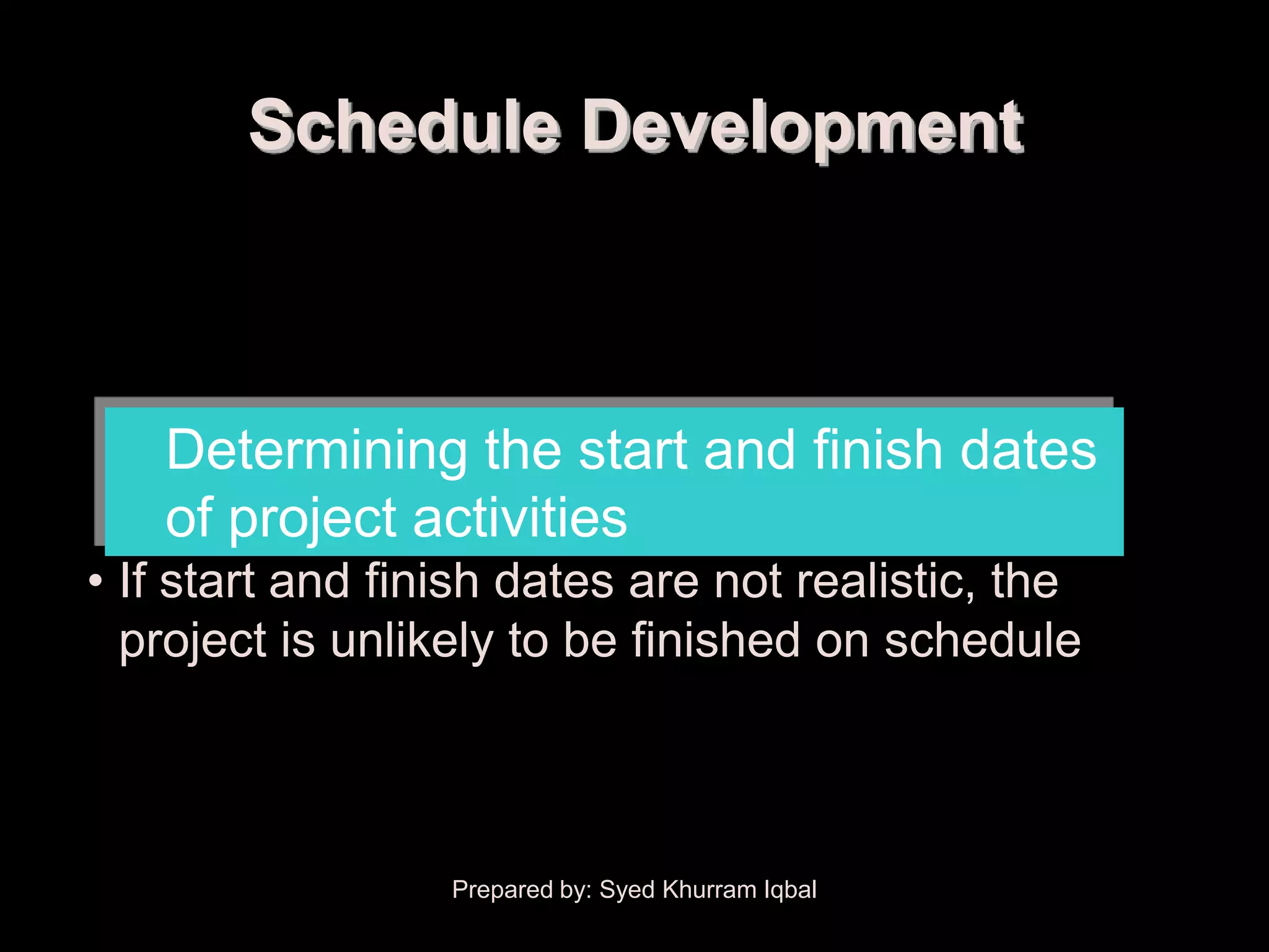 Schedule Development



   Determining the start and finish dates
   of project activities
• If start and finish dates are not realistic, the
  project is unlikely to be finished on schedule



                  Prepared by: Syed Khurram Iqbal
 