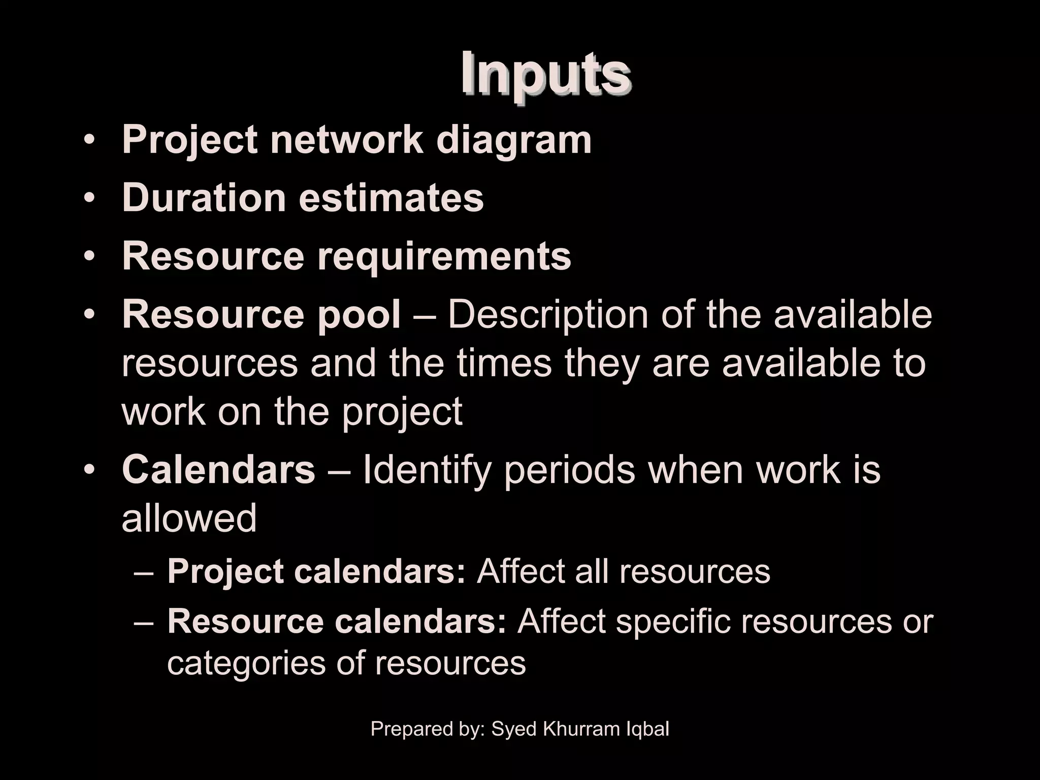 Schedule Development
                                Inputs
     • Project network diagram
     • Duration estimates
     • Resource requirements
     • Resource pool – Description of the available
       resources and the times they are available to
       work on the project
     • Calendars – Identify periods when work is
       allowed
         – Project calendars: Affect all resources
         – Resource calendars: Affect specific resources or
           categories of resources
                       Prepared by: Syed Khurram Iqbal
 