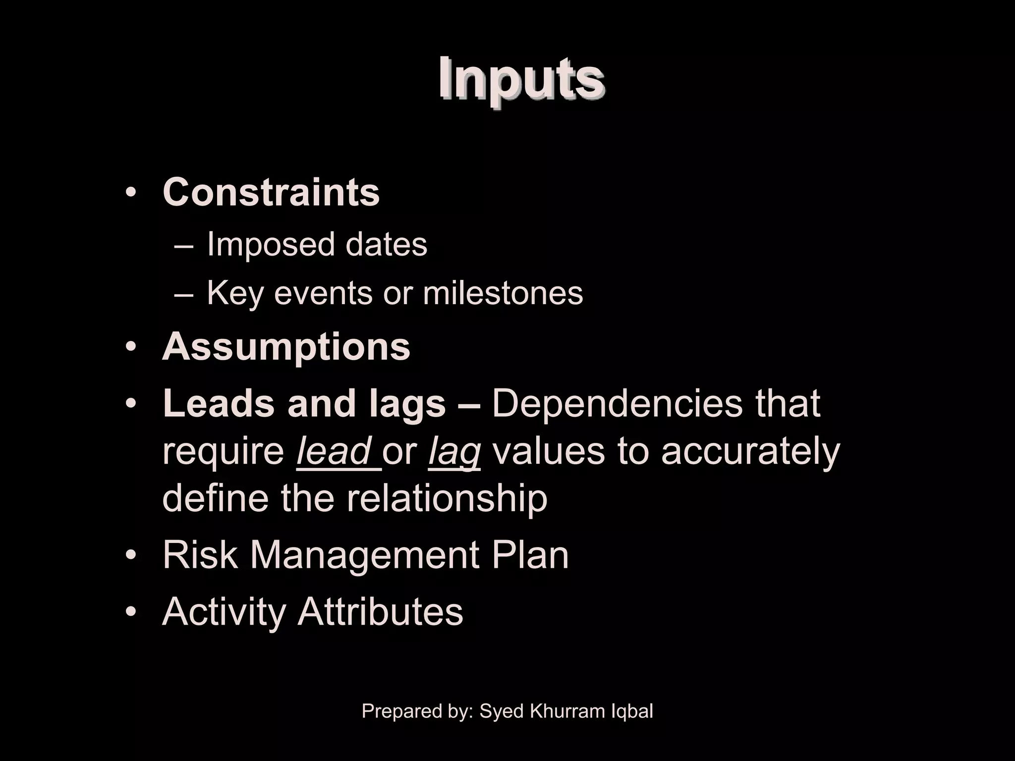 Schedule Development

                              Inputs
        • Constraints
            – Imposed dates
            – Key events or milestones
        • Assumptions
        • Leads and lags – Dependencies that
          require lead or lag values to accurately
          define the relationship
        • Risk Management Plan
        • Activity Attributes

                       Prepared by: Syed Khurram Iqbal
 