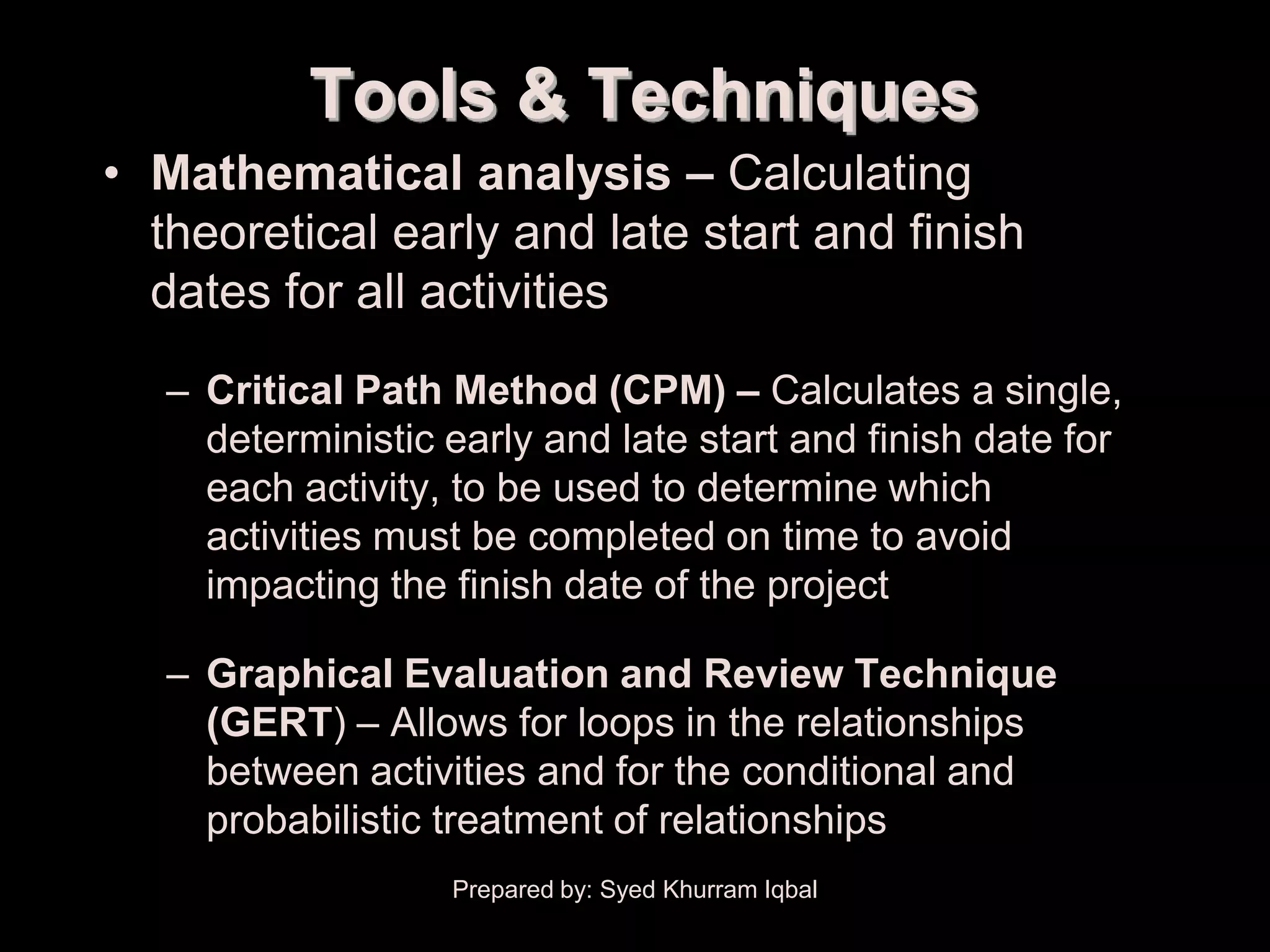 Schedule Development
                 Tools & Techniques
     • Mathematical analysis – Calculating
       theoretical early and late start and finish
       dates for all activities
        – Critical Path Method (CPM) – Calculates a single,
          deterministic early and late start and finish date for
          each activity, to be used to determine which
          activities must be completed on time to avoid
          impacting the finish date of the project

        – Graphical Evaluation and Review Technique
          (GERT) – Allows for loops in the relationships
          between activities and for the conditional and
          probabilistic treatment of relationships
                        Prepared by: Syed Khurram Iqbal
 