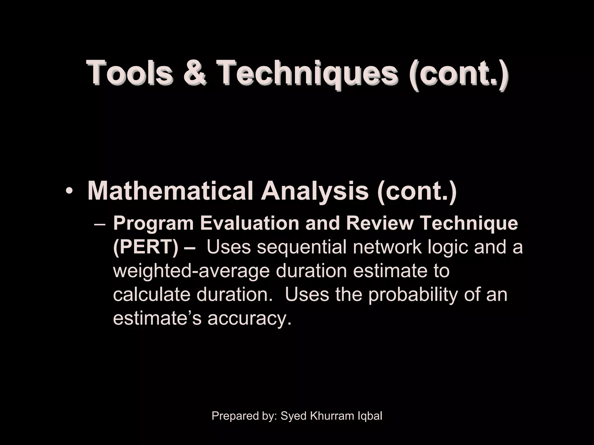 Schedule Development


         Tools & Techniques (cont.)


       • Mathematical Analysis (cont.)
           – Program Evaluation and Review Technique
             (PERT) – Uses sequential network logic and a
             weighted-average duration estimate to
             calculate duration. Uses the probability of an
             estimate’s accuracy.



                        Prepared by: Syed Khurram Iqbal
 