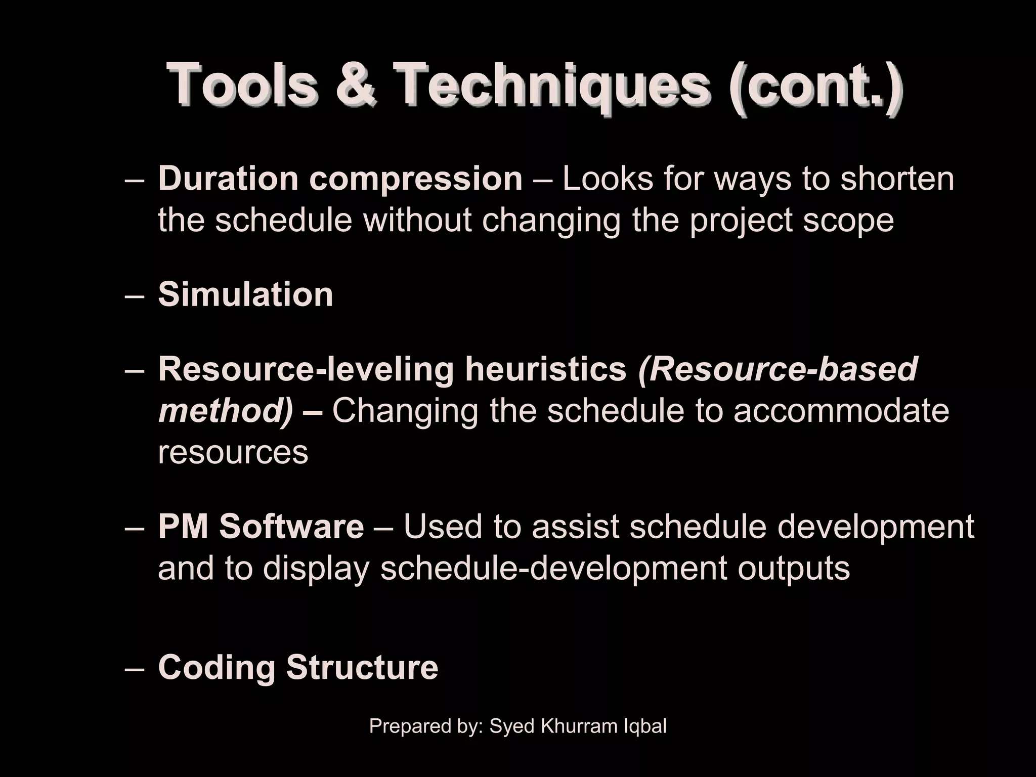 Schedule Development

           Tools & Techniques (cont.)
        – Duration compression – Looks for ways to shorten
          the schedule without changing the project scope

        – Simulation

        – Resource-leveling heuristics (Resource-based
          method) – Changing the schedule to accommodate
          resources

        – PM Software – Used to assist schedule development
          and to display schedule-development outputs

        – Coding Structure
                       Prepared by: Syed Khurram Iqbal
 