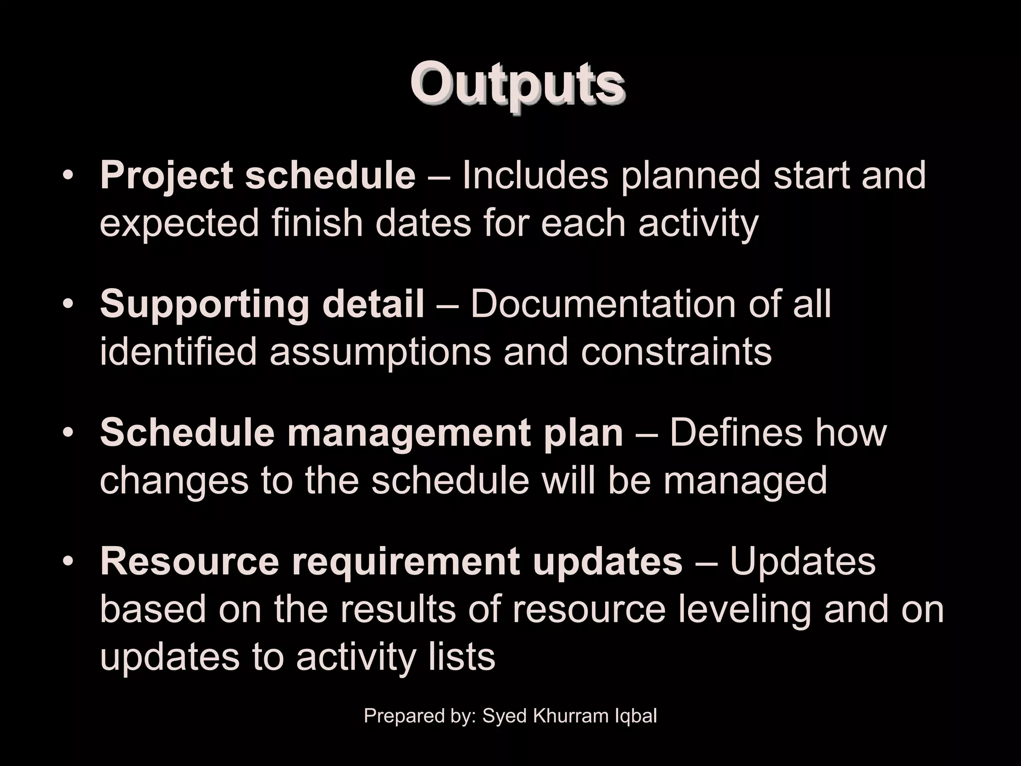 Schedule Development

                           Outputs
   • Project schedule – Includes planned start and
     expected finish dates for each activity

   • Supporting detail – Documentation of all
     identified assumptions and constraints

   • Schedule management plan – Defines how
     changes to the schedule will be managed

   • Resource requirement updates – Updates
     based on the results of resource leveling and on
     updates to activity lists
                       Prepared by: Syed Khurram Iqbal
 