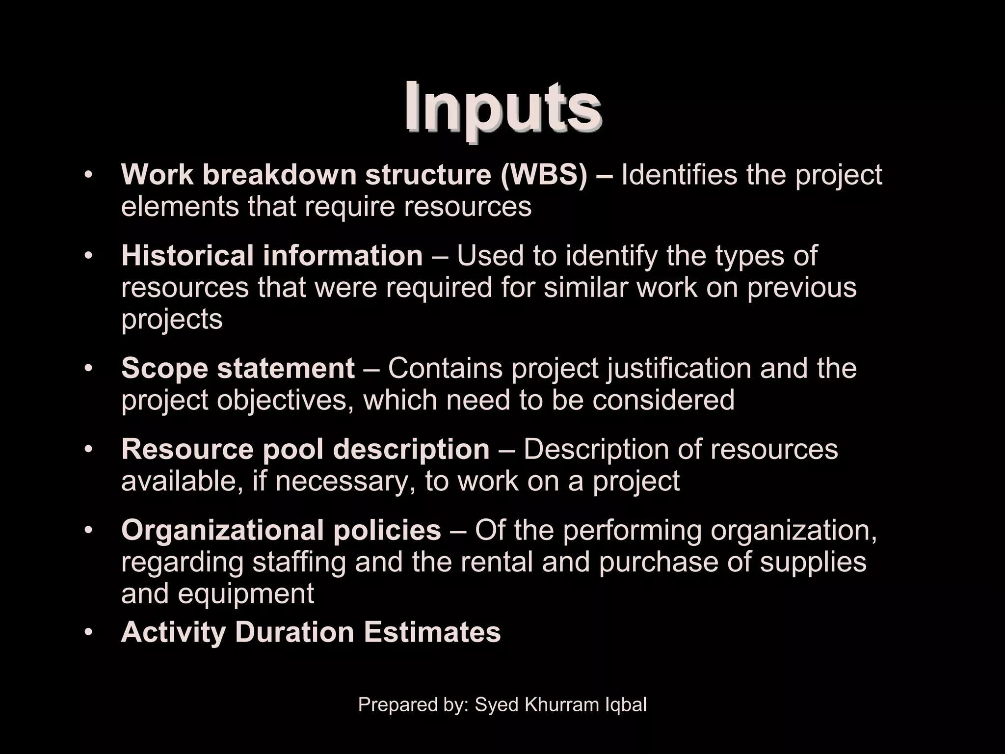 Resource Planning


                             Inputs
     • Work breakdown structure (WBS) – Identifies the project
       elements that require resources
     • Historical information – Used to identify the types of
       resources that were required for similar work on previous
       projects
     • Scope statement – Contains project justification and the
       project objectives, which need to be considered
     • Resource pool description – Description of resources
       available, if necessary, to work on a project
     • Organizational policies – Of the performing organization,
       regarding staffing and the rental and purchase of supplies
       and equipment
     • Activity Duration Estimates

                         Prepared by: Syed Khurram Iqbal
 