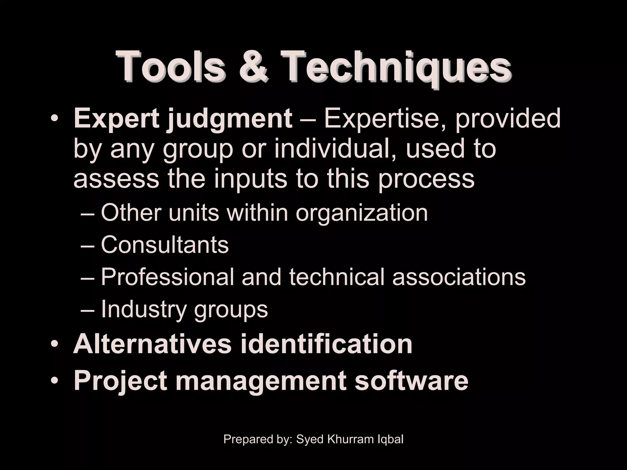 Resource Planning


             Tools & Techniques
     • Expert judgment – Expertise, provided
       by any group or individual, used to
       assess the inputs to this process
         – Other units within organization
         – Consultants
         – Professional and technical associations
         – Industry groups
     • Alternatives identification
     • Project management software
                      Prepared by: Syed Khurram Iqbal
 