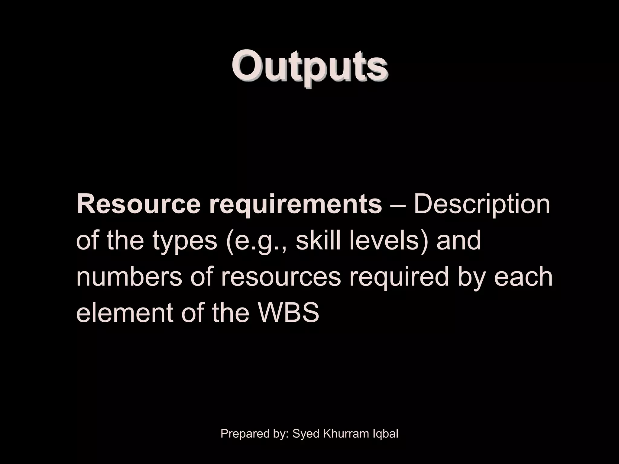 Resource Planning


                     Outputs


        Resource requirements – Description
        of the types (e.g., skill levels) and
        numbers of resources required by each
        element of the WBS



                    Prepared by: Syed Khurram Iqbal
 