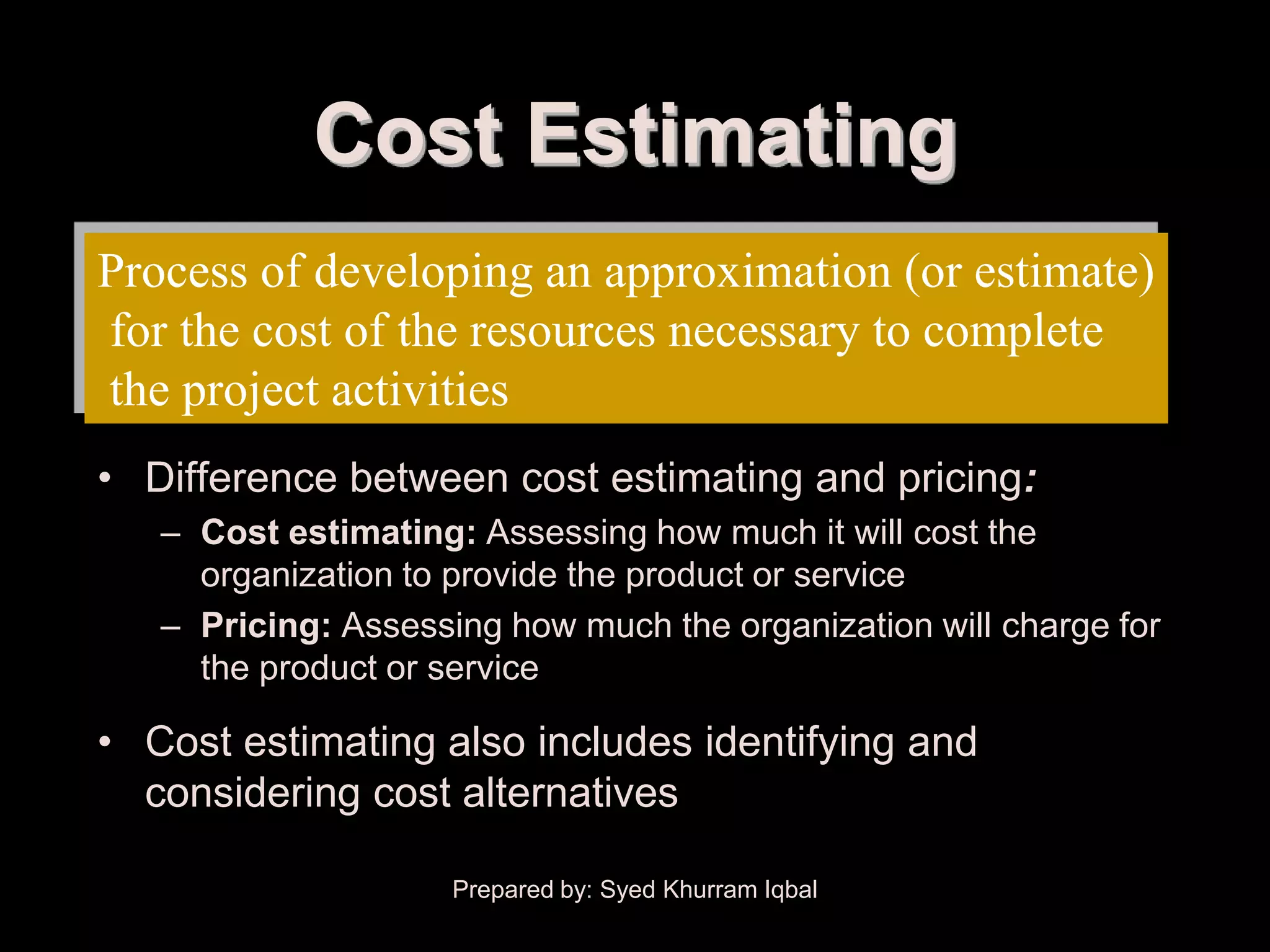 Cost Estimating
Process of developing an approximation (or estimate)
for the cost of the resources necessary to complete
the project activities
• Difference between cost estimating and pricing:
   – Cost estimating: Assessing how much it will cost the
     organization to provide the product or service
   – Pricing: Assessing how much the organization will charge for
     the product or service

• Cost estimating also includes identifying and
  considering cost alternatives

                     Prepared by: Syed Khurram Iqbal
 